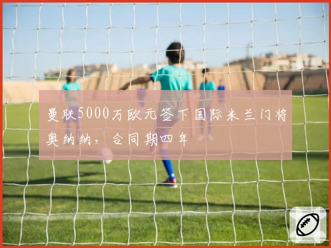 曼联5000万欧元签下国际米兰门将奥纳纳，合同期四年