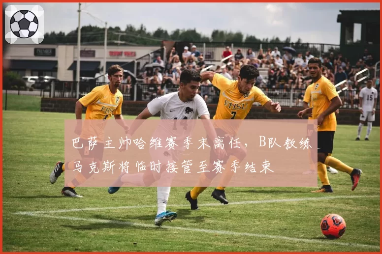 巴萨主帅哈维赛季末离任，B队教练马克斯将临时接管至赛季结束