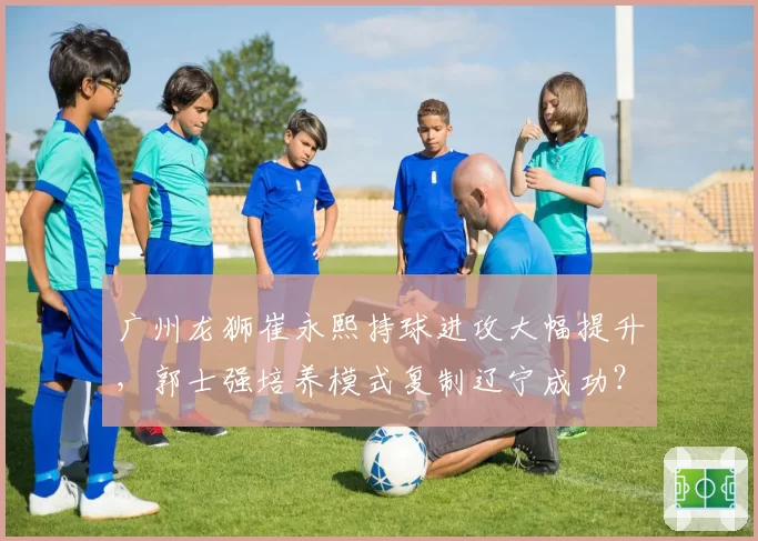 广州龙狮崔永熙持球进攻大幅提升，郭士强培养模式复制辽宁成功？