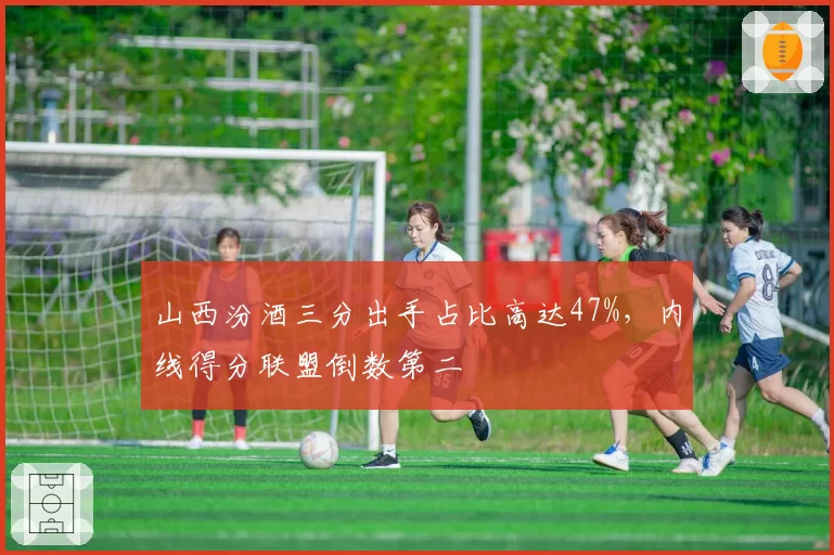 山西汾酒三分出手占比高达47%，内线得分联盟倒数第二