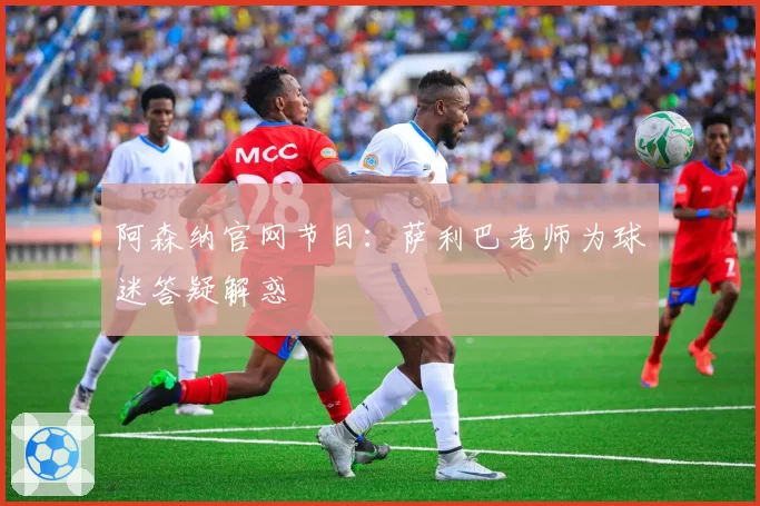 阿森纳官网节目：萨利巴老师为球迷答疑解惑