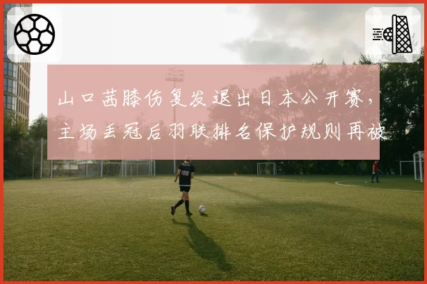山口茜膝伤复发退出日本公开赛，主场丢冠后羽联排名保护规则再被炮轰