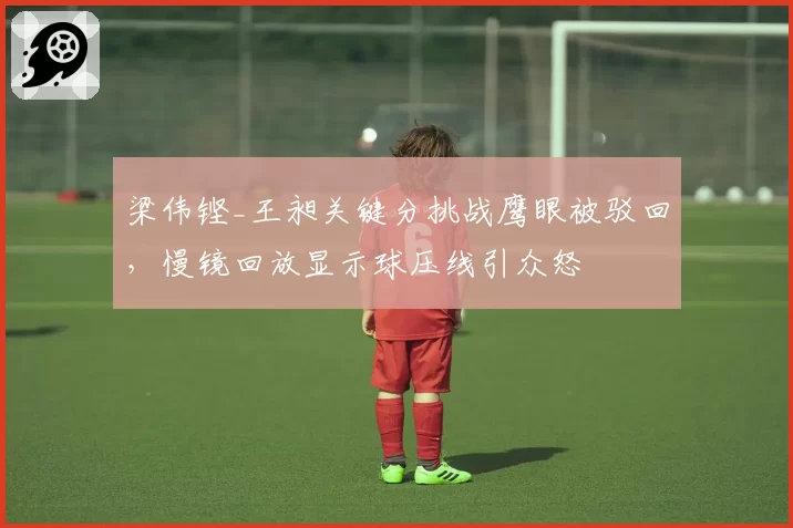 梁伟铿_王昶关键分挑战鹰眼被驳回，慢镜回放显示球压线引众怒