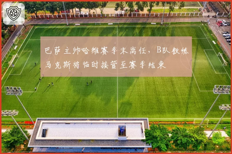 巴萨主帅哈维赛季末离任，B队教练马克斯将临时接管至赛季结束