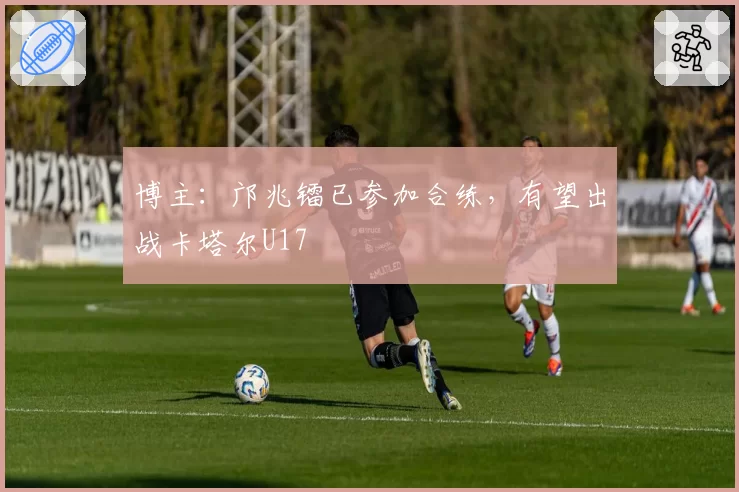 博主：邝兆镭已参加合练，有望出战卡塔尔U17