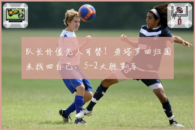 队长价值无人可替！劳塔罗回归国米找回自己，5-2大胜罗马
