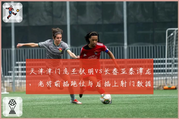 天津津门虎王秋明vs长春亚泰谭龙，老将前插跑位与后插上射门数据对比