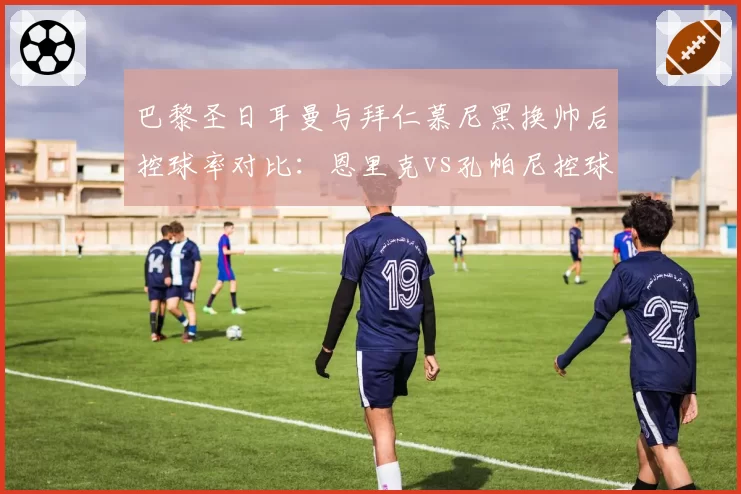 巴黎圣日耳曼与拜仁慕尼黑换帅后控球率对比：恩里克vs孔帕尼控球风格差异12%