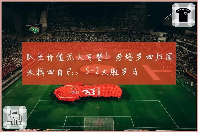 队长价值无人可替！劳塔罗回归国米找回自己，5-2大胜罗马