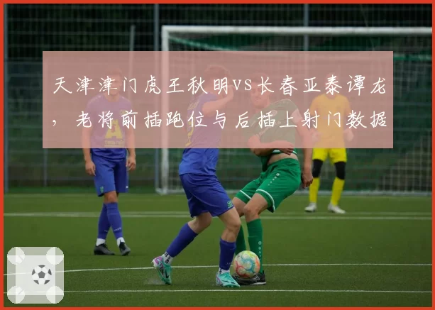 天津津门虎王秋明vs长春亚泰谭龙，老将前插跑位与后插上射门数据对比