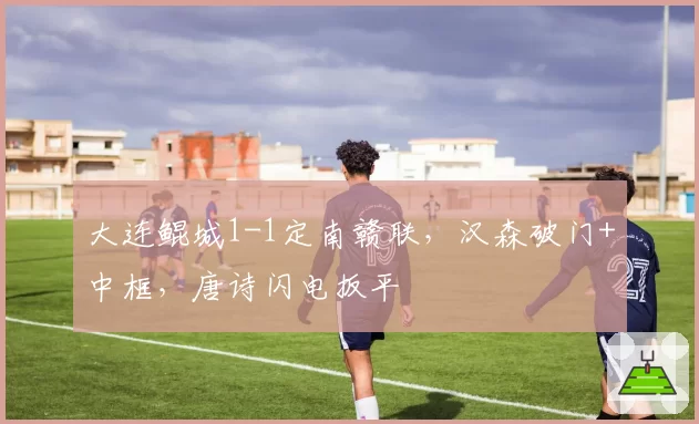 大连鲲城1-1定南赣联，汉森破门+中框，唐诗闪电扳平