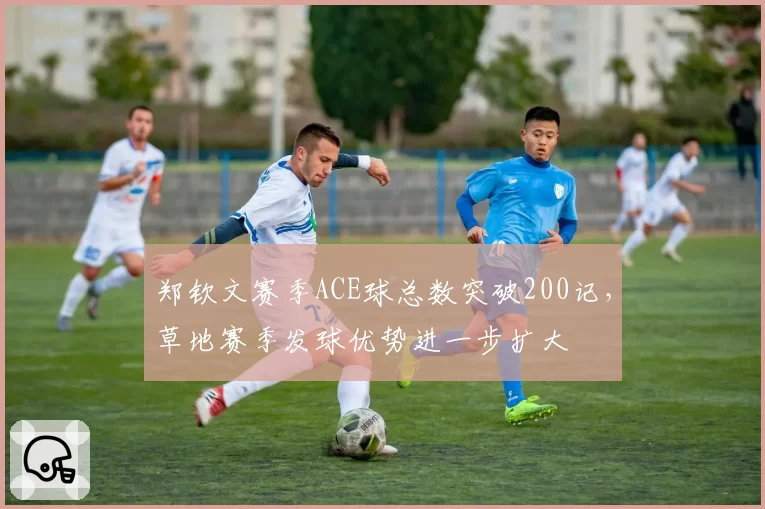 郑钦文赛季ACE球总数突破200记，草地赛季发球优势进一步扩大
