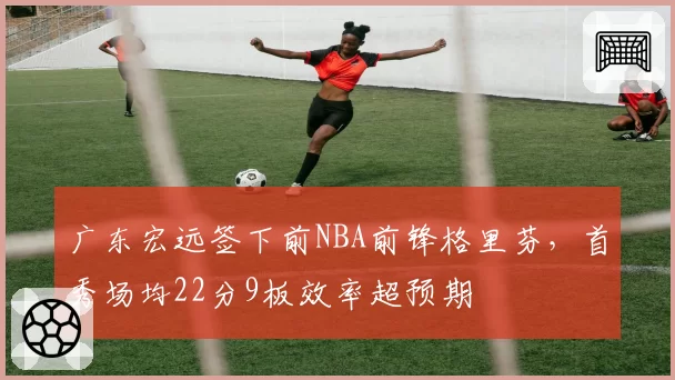 广东宏远签下前NBA前锋格里芬，首秀场均22分9板效率超预期