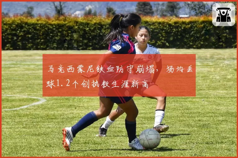 马竞西蒙尼铁血防守崩塌，场均丢球1.2个创执教生涯新高