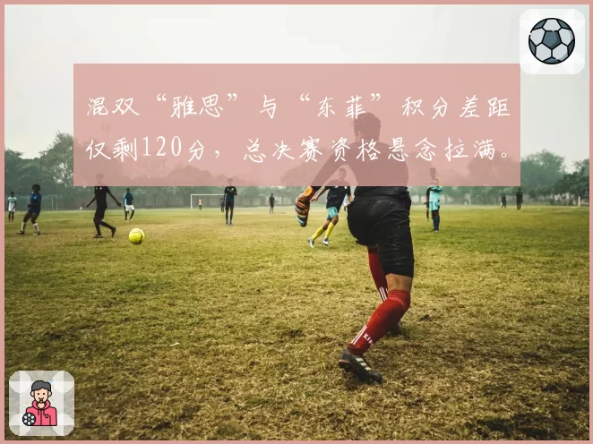 混双“雅思”与“东菲”积分差距仅剩120分，总决赛资格悬念拉满。