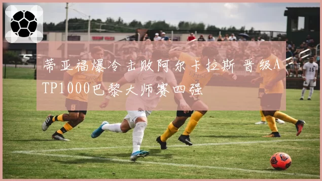 蒂亚福爆冷击败阿尔卡拉斯 晋级ATP1000巴黎大师赛四强