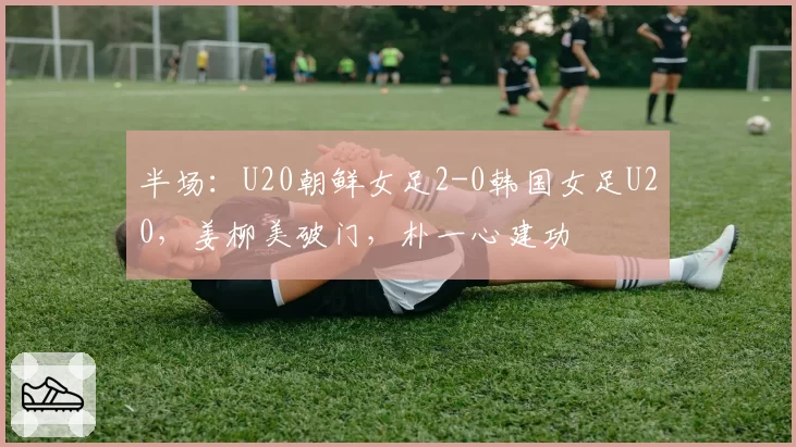 半场：U20朝鲜女足2-0韩国女足U20，姜柳美破门，朴一心建功