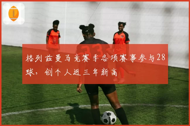 格列兹曼马竞赛季各项赛事参与28球，创个人近三年新高