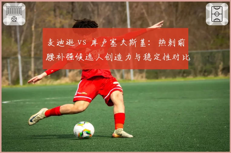 麦迪逊 vs 库卢塞夫斯基：热刺前腰补强候选人创造力与稳定性对比