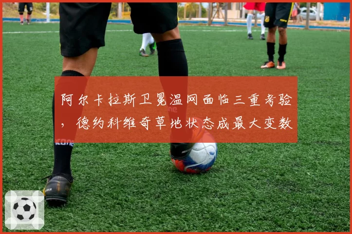 阿尔卡拉斯卫冕温网面临三重考验，德约科维奇草地状态成最大变数