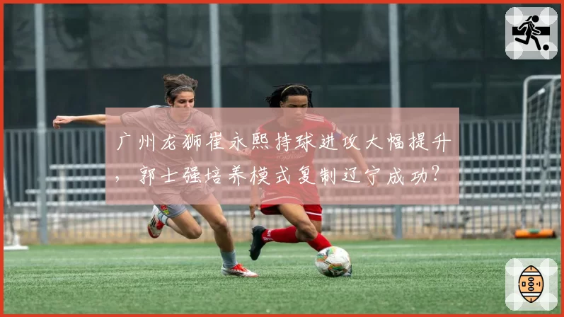 广州龙狮崔永熙持球进攻大幅提升，郭士强培养模式复制辽宁成功？
