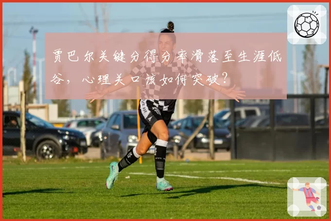 贾巴尔关键分得分率滑落至生涯低谷，心理关口该如何突破？