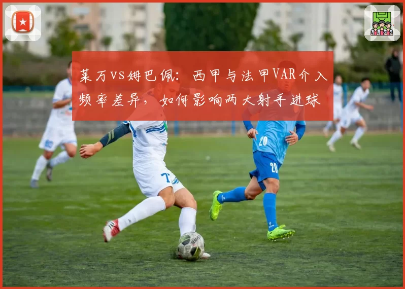 莱万vs姆巴佩：西甲与法甲VAR介入频率差异，如何影响两大射手进球效率？