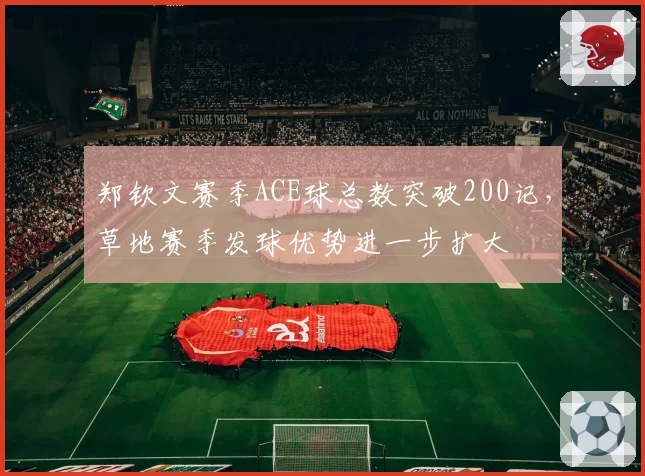 郑钦文赛季ACE球总数突破200记，草地赛季发球优势进一步扩大
