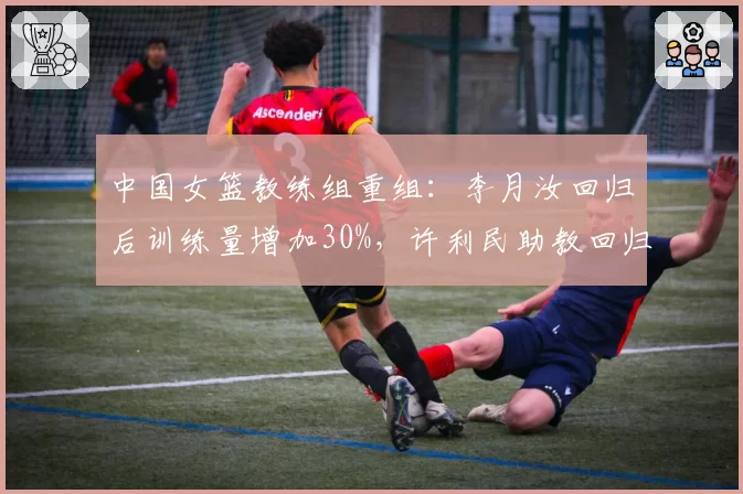 中国女篮教练组重组：李月汝回归后训练量增加30%，许利民助教回归