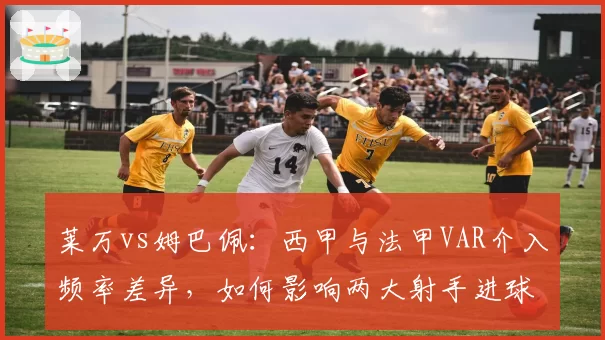 莱万vs姆巴佩：西甲与法甲VAR介入频率差异，如何影响两大射手进球效率？
