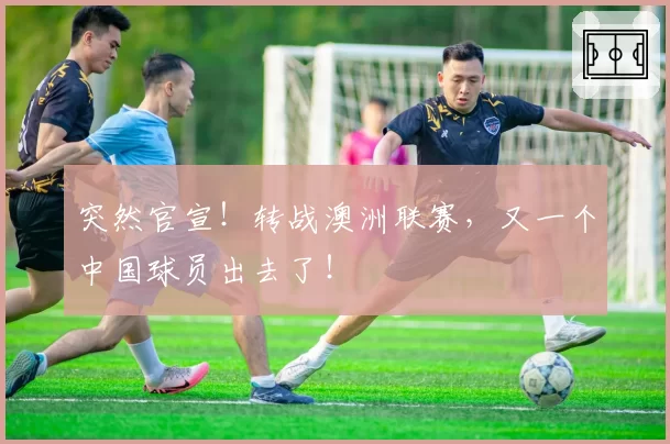 突然官宣！转战澳洲联赛，又一个中国球员出去了！