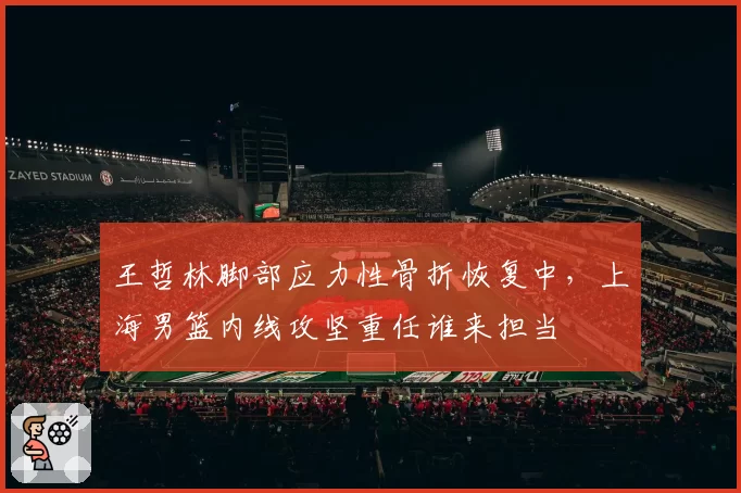 王哲林脚部应力性骨折恢复中,上海男篮内线攻坚重任谁来担当