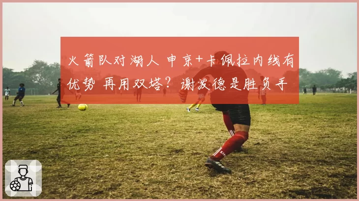 火箭队对湖人 申京+卡佩拉内线有优势 再用双塔？谢泼德是胜负手