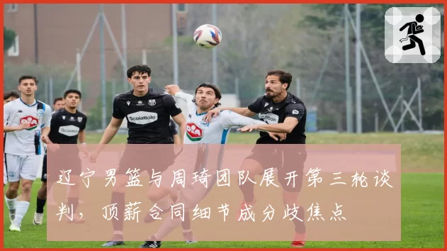 辽宁男篮与周琦团队展开第三轮谈判，顶薪合同细节成分歧焦点