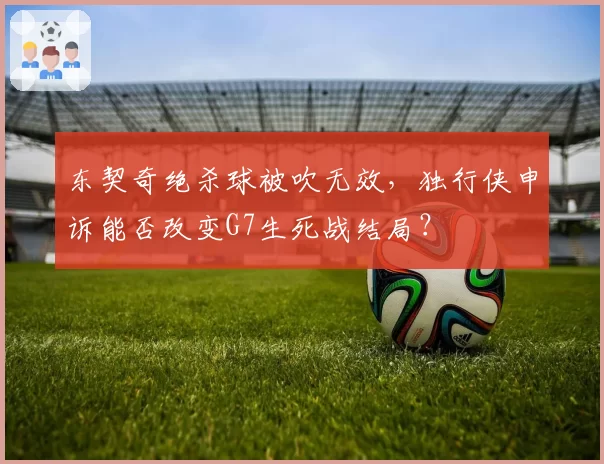 东契奇绝杀球被吹无效，独行侠申诉能否改变G7生死战结局？