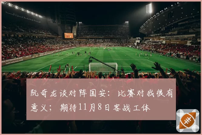 阮奇龙谈对阵国安：比赛对我很有意义；期待11月8日客战工体