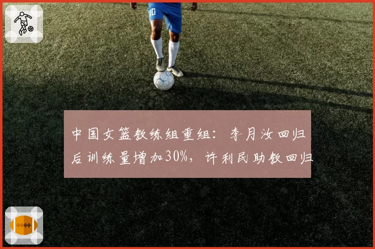 中国女篮教练组重组：李月汝回归后训练量增加30%，许利民助教回归