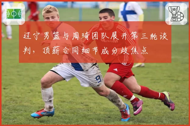 辽宁男篮与周琦团队展开第三轮谈判，顶薪合同细节成分歧焦点