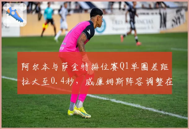 阿尔本与萨金特排位赛Q1单圈差距拉大至0.4秒，威廉姆斯阵容调整在即