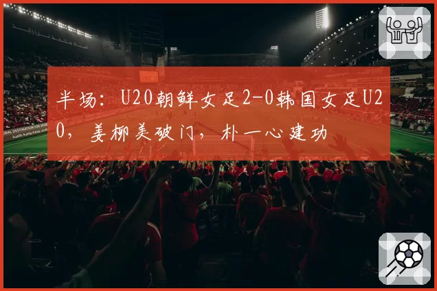 半场：U20朝鲜女足2-0韩国女足U20，姜柳美破门，朴一心建功