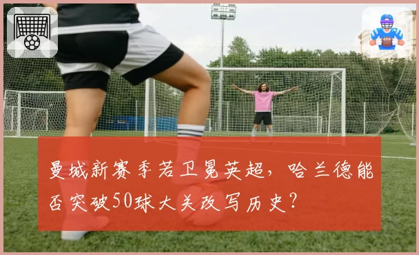 曼城新赛季若卫冕英超，哈兰德能否突破50球大关改写历史？