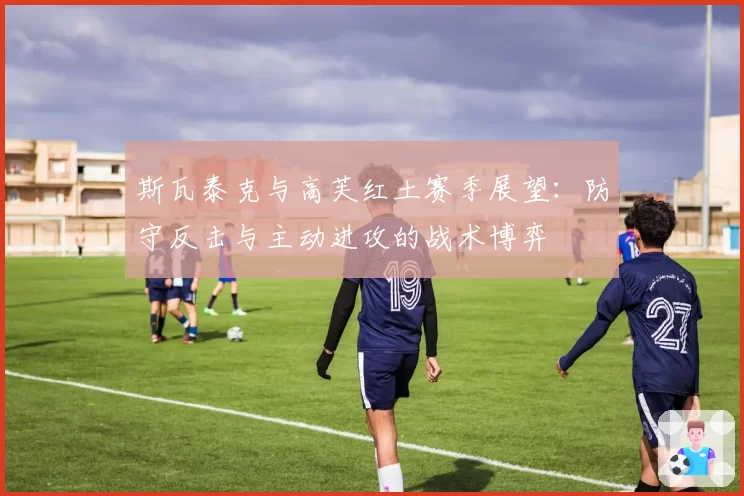 斯瓦泰克与高芙红土赛季展望：防守反击与主动进攻的战术博弈