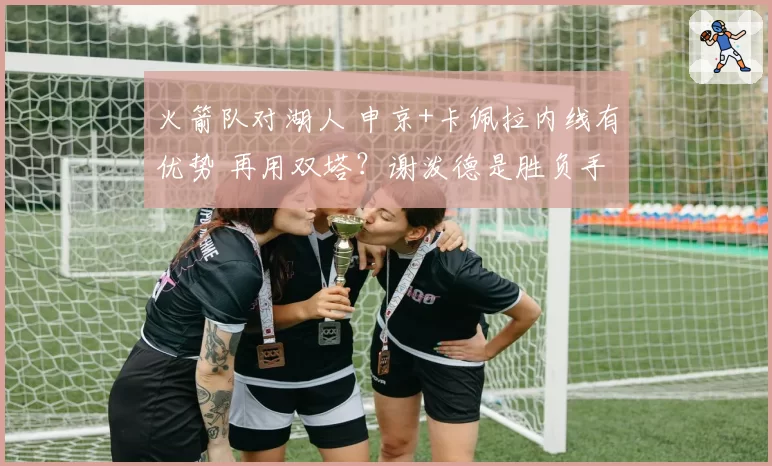火箭队对湖人 申京+卡佩拉内线有优势 再用双塔？谢泼德是胜负手