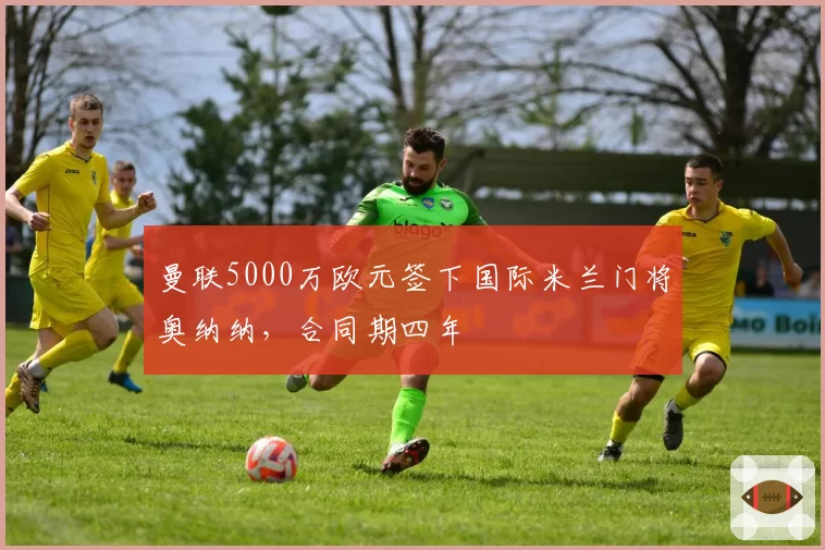 曼联5000万欧元签下国际米兰门将奥纳纳，合同期四年