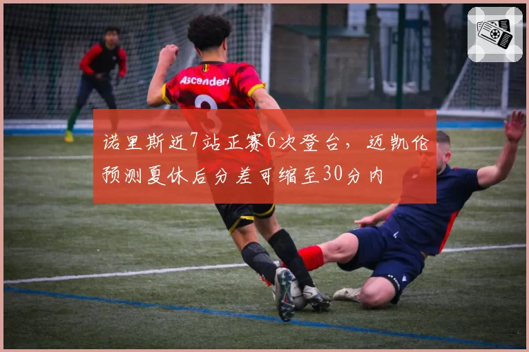 诺里斯近7站正赛6次登台，迈凯伦预测夏休后分差可缩至30分内