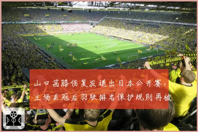 山口茜膝伤复发退出日本公开赛，主场丢冠后羽联排名保护规则再被炮轰