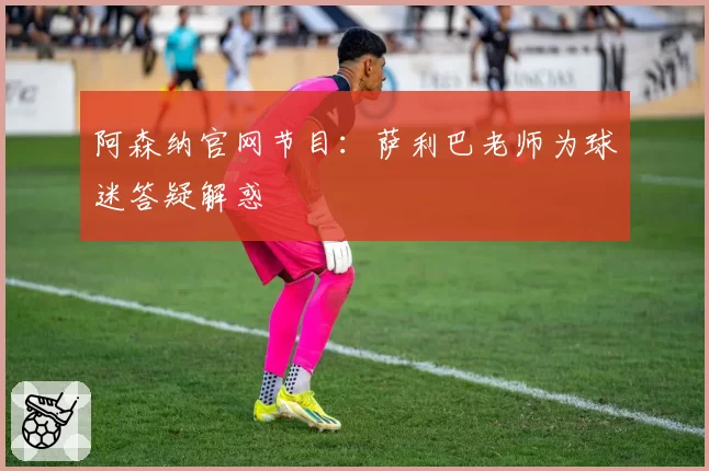 阿森纳官网节目：萨利巴老师为球迷答疑解惑