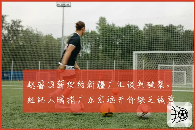 赵睿顶薪续约新疆广汇谈判破裂，经纪人暗指广东宏远开价缺乏诚意