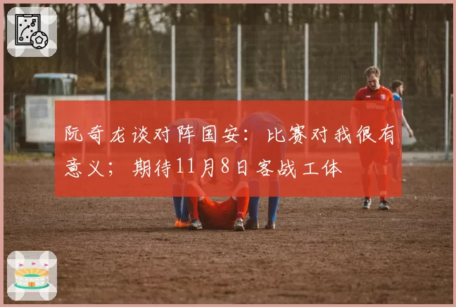 阮奇龙谈对阵国安：比赛对我很有意义；期待11月8日客战工体