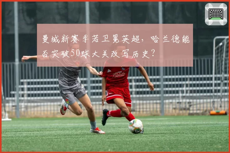 曼城新赛季若卫冕英超，哈兰德能否突破50球大关改写历史？